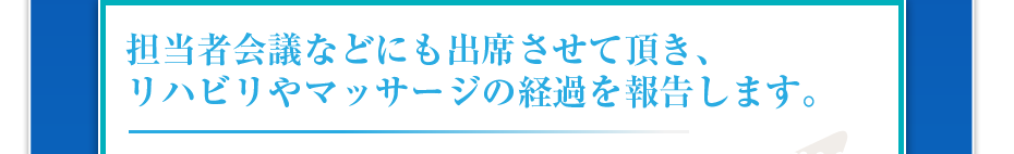 担当者会議などにも出席させて頂き、リハビリやマッサージの経過を報告します。