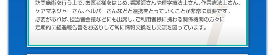 訪問施術を行う上で、お医者様をはじめ、看護師さんや理学療法士さん、作業療法士さん、ケアマネジャーさん、ヘルパーさんなどと連携をとっていくことが非常に重要です。必要があれば、担当者会議などにも出席し、ご利用者様に携わる関係機関の方々に定期的に経過報告書をお送りして常に情報交換をし交流を図っています。